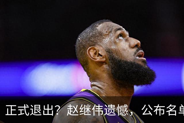 正式退出？赵继伟遗憾，公布名单，并非伤病，年龄或成最大考虑